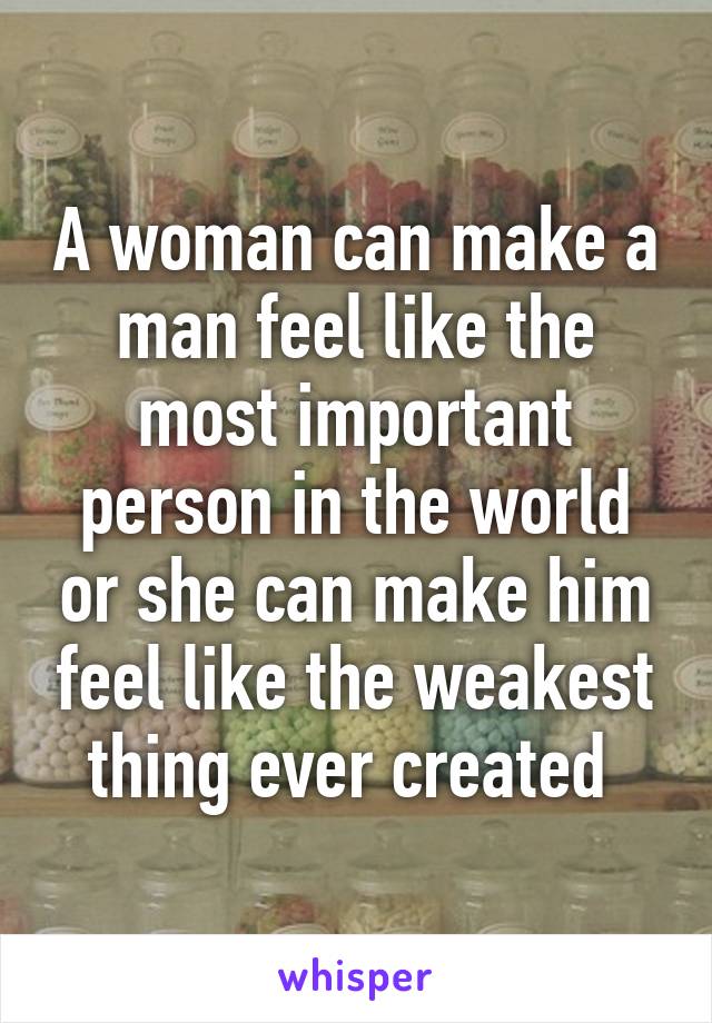 A woman can make a man feel like the most important person in the world or she can make him feel like the weakest thing ever created 