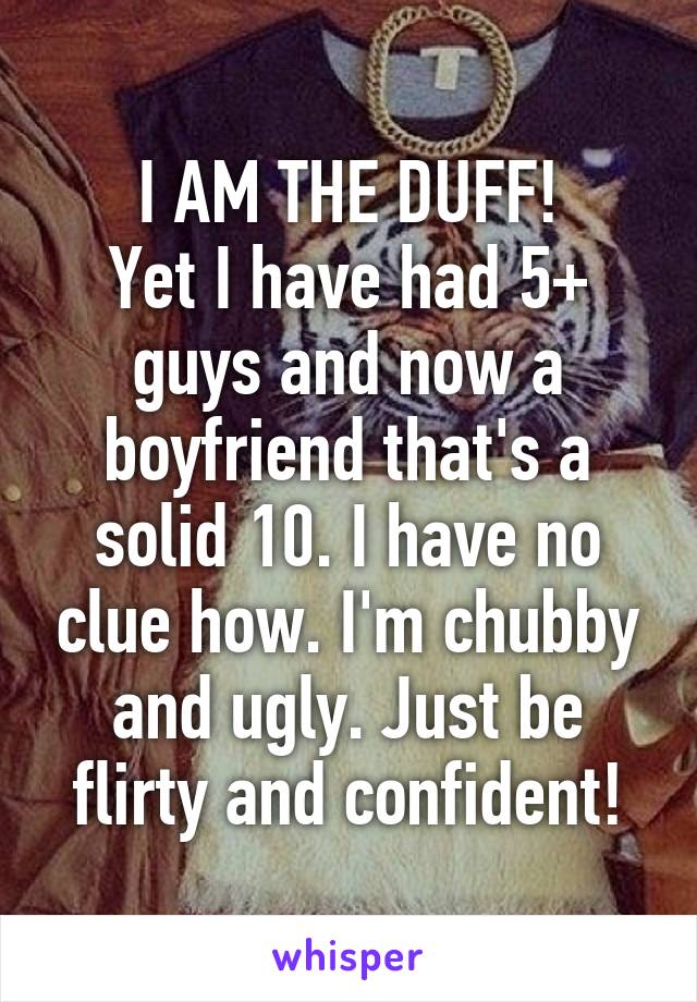 I AM THE DUFF!
Yet I have had 5+ guys and now a boyfriend that's a solid 10. I have no clue how. I'm chubby and ugly. Just be flirty and confident!