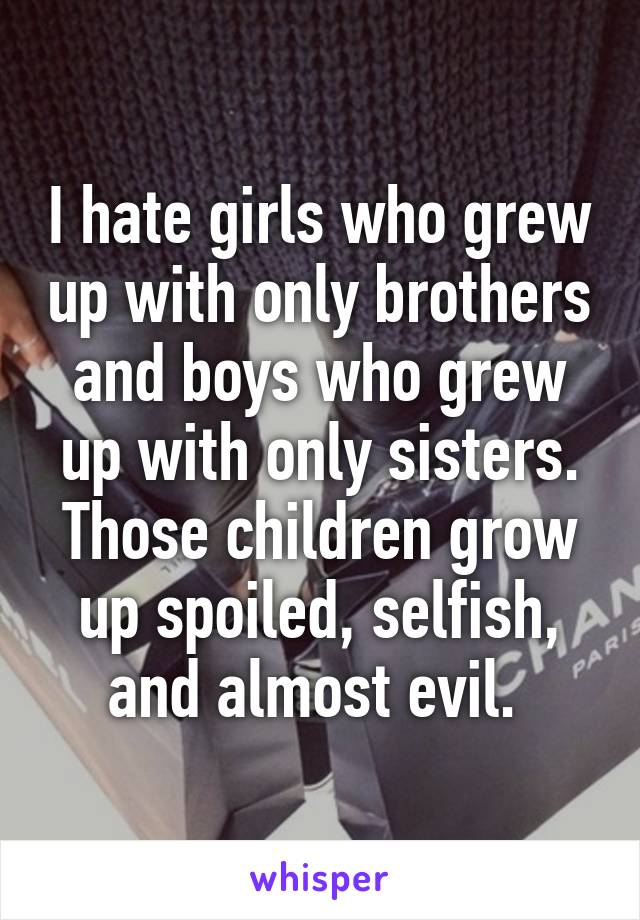 I hate girls who grew up with only brothers and boys who grew up with only sisters. Those children grow up spoiled, selfish, and almost evil. 