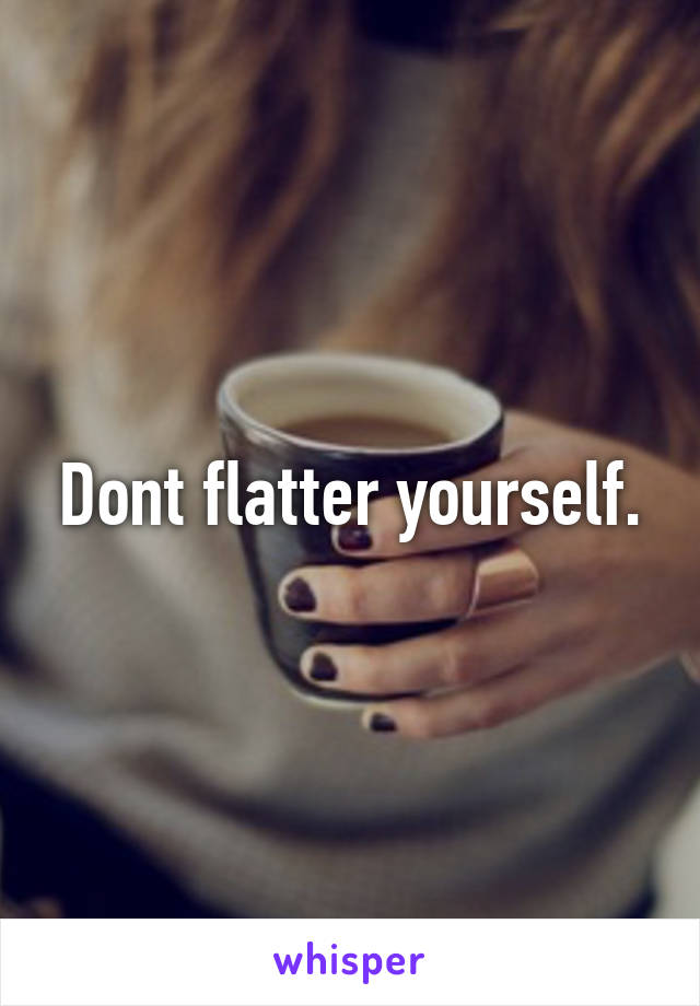 Dont flatter yourself.