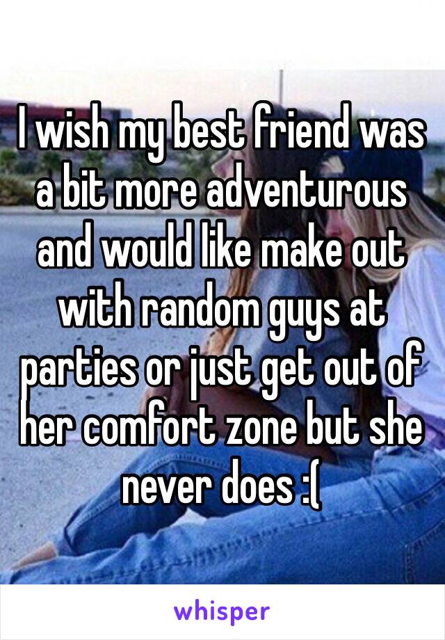 I wish my best friend was a bit more adventurous and would like make out with random guys at parties or just get out of her comfort zone but she never does :(