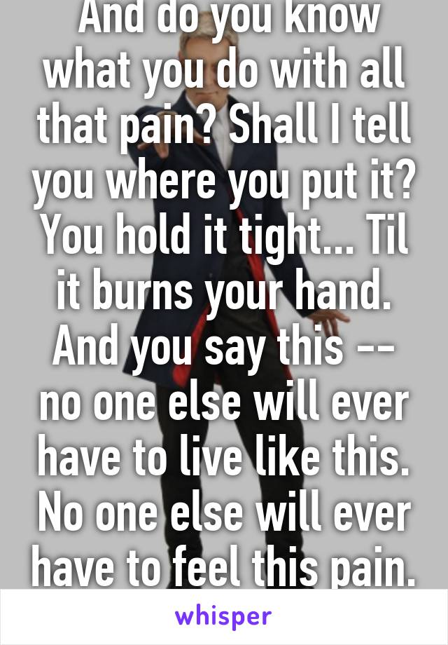  And do you know what you do with all that pain? Shall I tell you where you put it? You hold it tight... Til it burns your hand. And you say this -- no one else will ever have to live like this. No one else will ever have to feel this pain. Not on my watch.