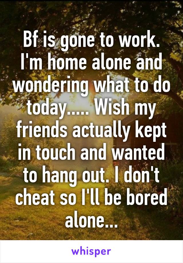 Bf is gone to work. I'm home alone and wondering what to do today..... Wish my friends actually kept in touch and wanted to hang out. I don't cheat so I'll be bored alone...