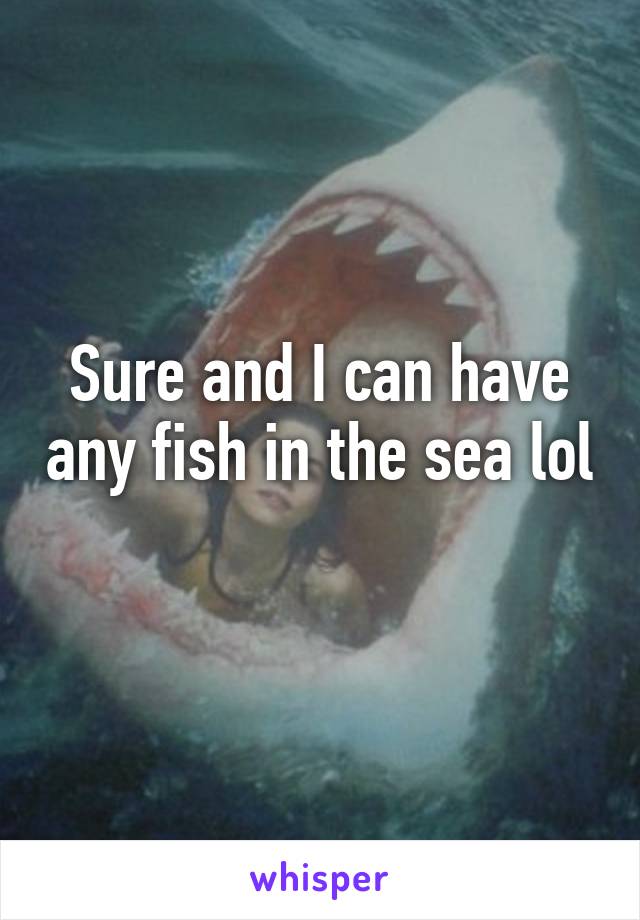 Sure and I can have any fish in the sea lol 