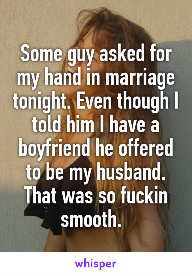 Some guy asked for my hand in marriage tonight. Even though I told him I have a boyfriend he offered to be my husband. That was so fuckin smooth.  