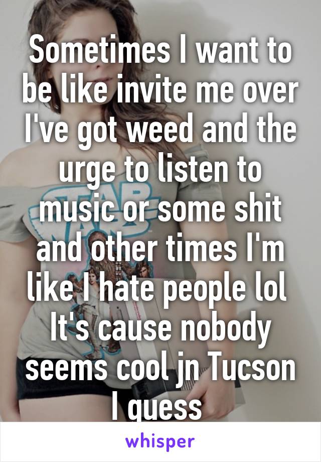 Sometimes I want to be like invite me over I've got weed and the urge to listen to music or some shit and other times I'm like I hate people lol 
It's cause nobody seems cool jn Tucson I guess 