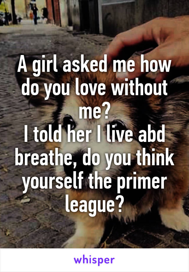 A girl asked me how do you love without me?
I told her I live abd breathe, do you think yourself the primer league?