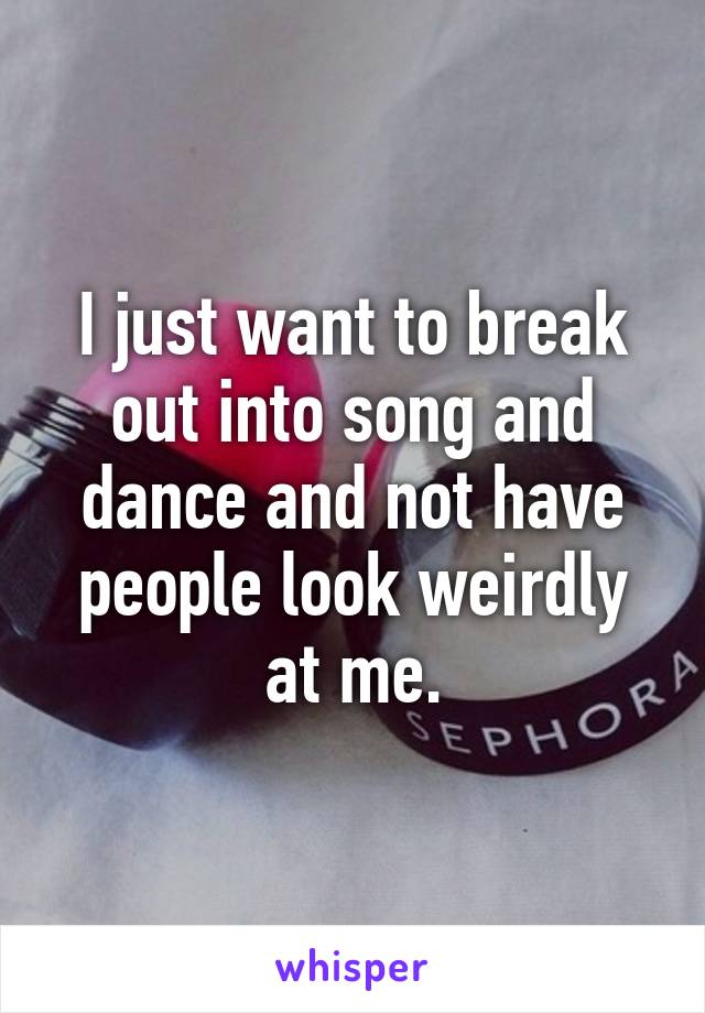 I just want to break out into song and dance and not have people look weirdly at me.