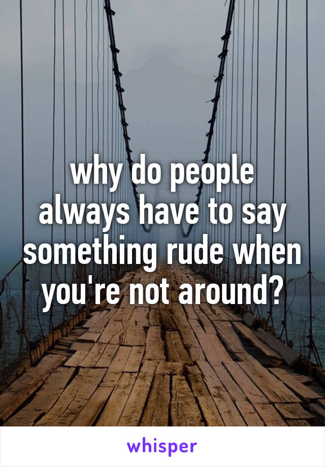 why do people always have to say something rude when you're not around?