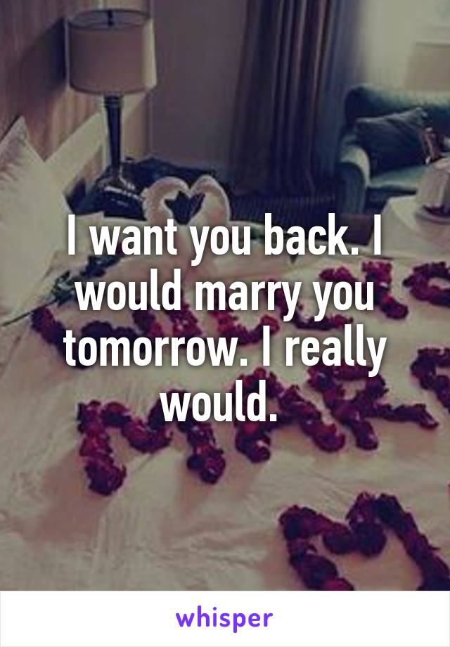 I want you back. I would marry you tomorrow. I really would. 