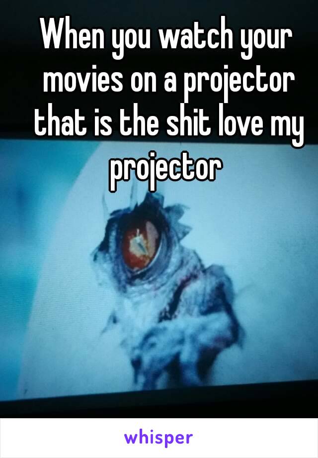 When you watch your movies on a projector that is the shit love my projector 