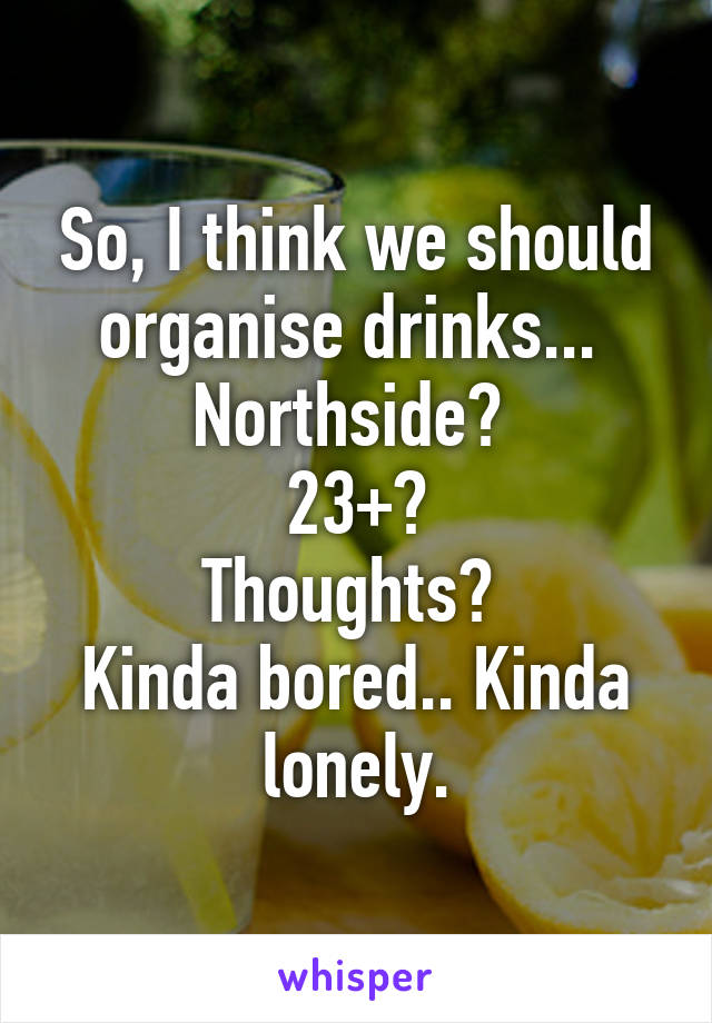 So, I think we should organise drinks... 
Northside? 
23+?
Thoughts? 
Kinda bored.. Kinda lonely.