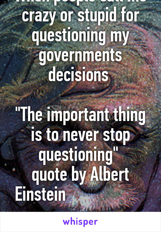 When people call me crazy or stupid for questioning my governments decisions 

"The important thing is to never stop questioning" 
quote by Albert Einstein                    
       
