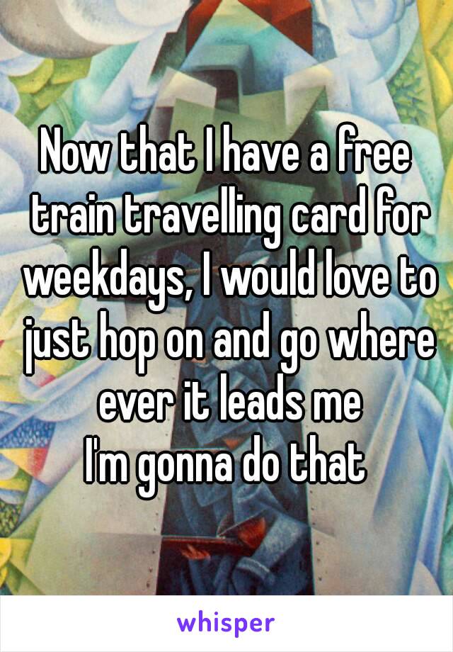 Now that I have a free train travelling card for weekdays, I would love to just hop on and go where ever it leads me
I'm gonna do that