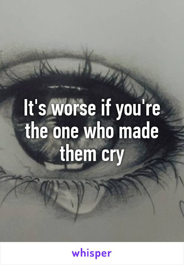 It's worse if you're the one who made them cry