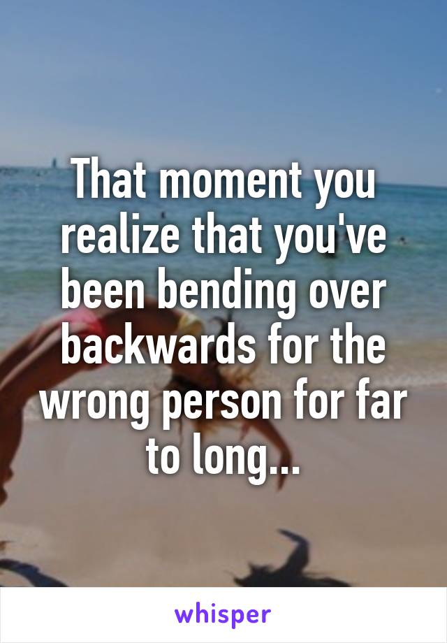 That moment you realize that you've been bending over backwards for the wrong person for far to long...