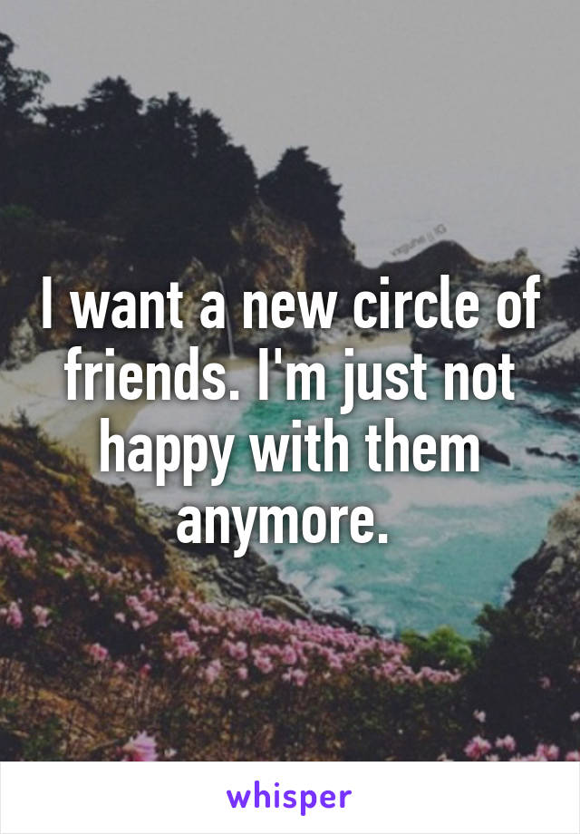 I want a new circle of friends. I'm just not happy with them anymore. 