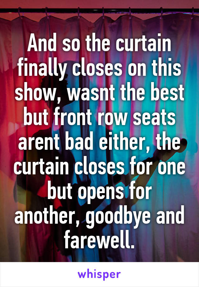 And so the curtain finally closes on this show, wasnt the best but front row seats arent bad either, the curtain closes for one but opens for another, goodbye and farewell.