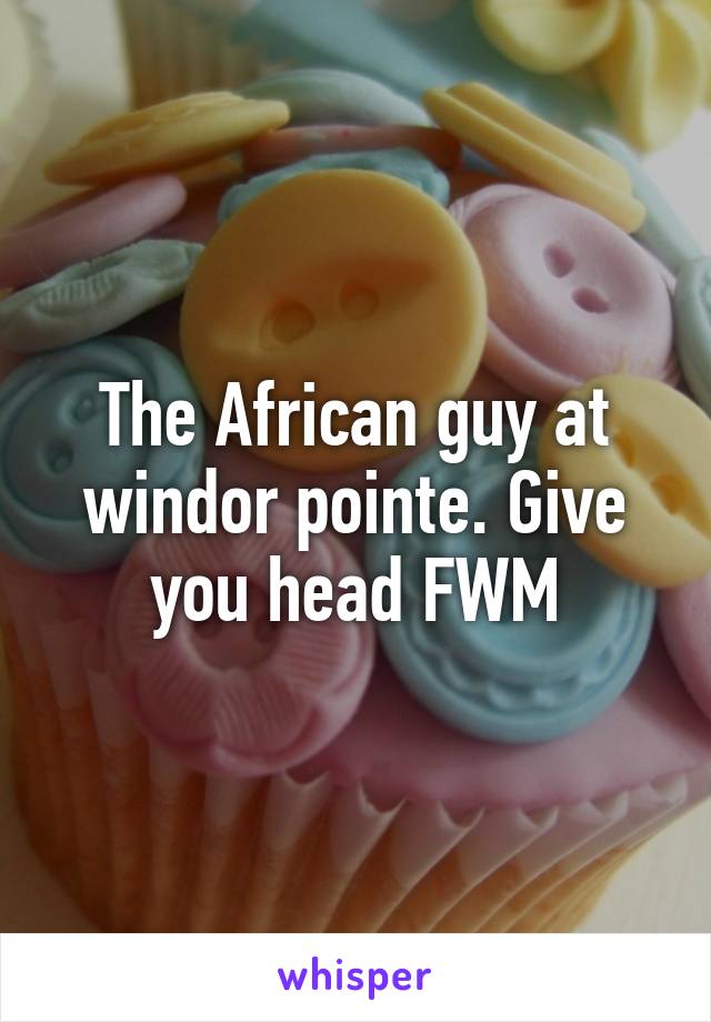 The African guy at windor pointe. Give you head FWM