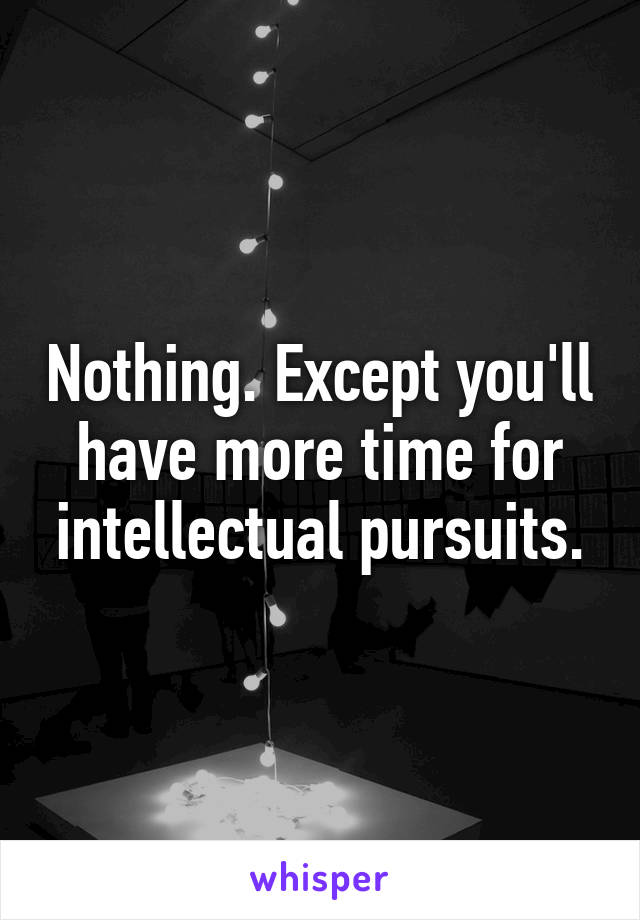 Nothing. Except you'll have more time for intellectual pursuits.