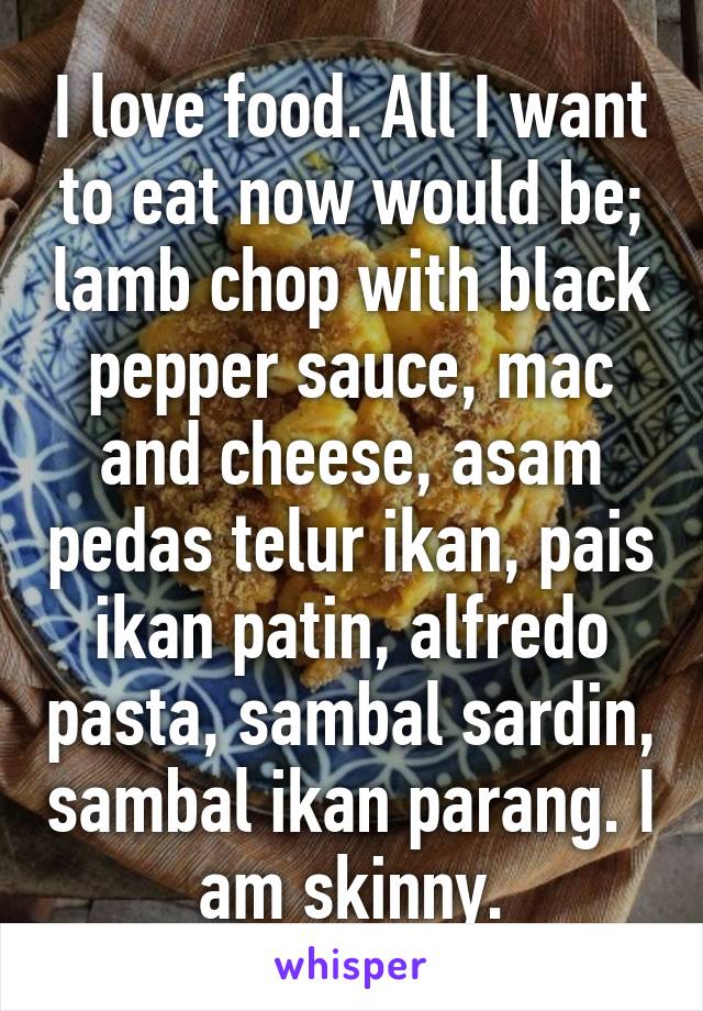 I love food. All I want to eat now would be; lamb chop with black pepper sauce, mac and cheese, asam pedas telur ikan, pais ikan patin, alfredo pasta, sambal sardin, sambal ikan parang. I am skinny.