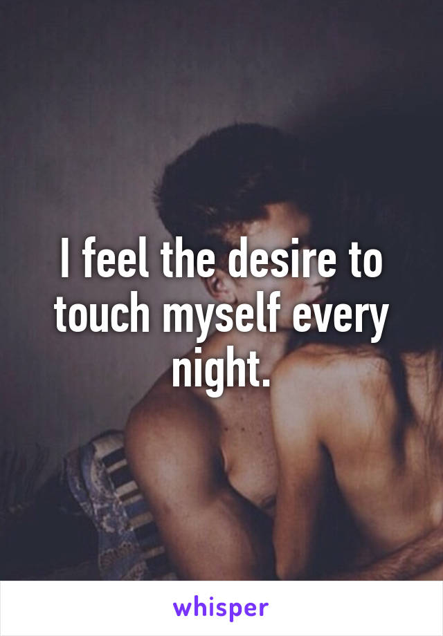 I feel the desire to touch myself every night.