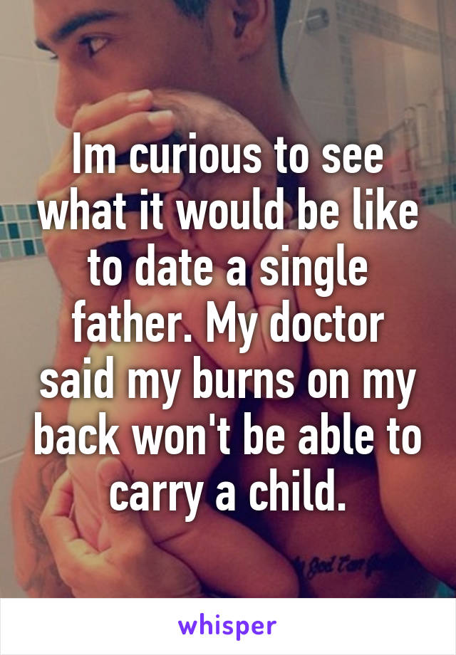 Im curious to see what it would be like to date a single father. My doctor said my burns on my back won't be able to carry a child.