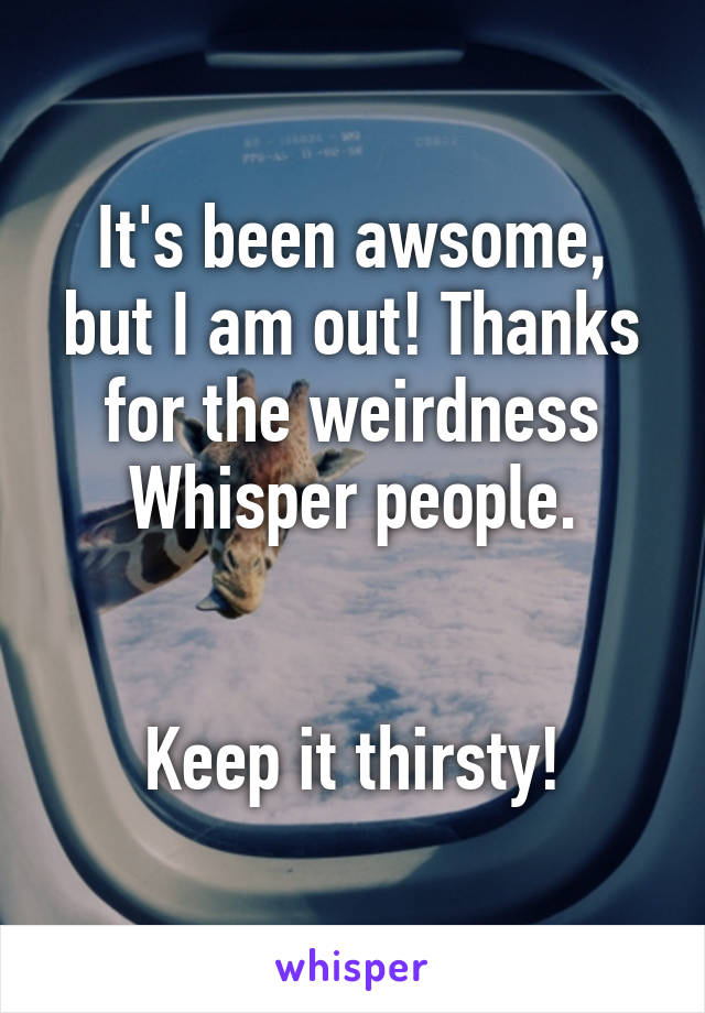 It's been awsome, but I am out! Thanks for the weirdness Whisper people.


Keep it thirsty!