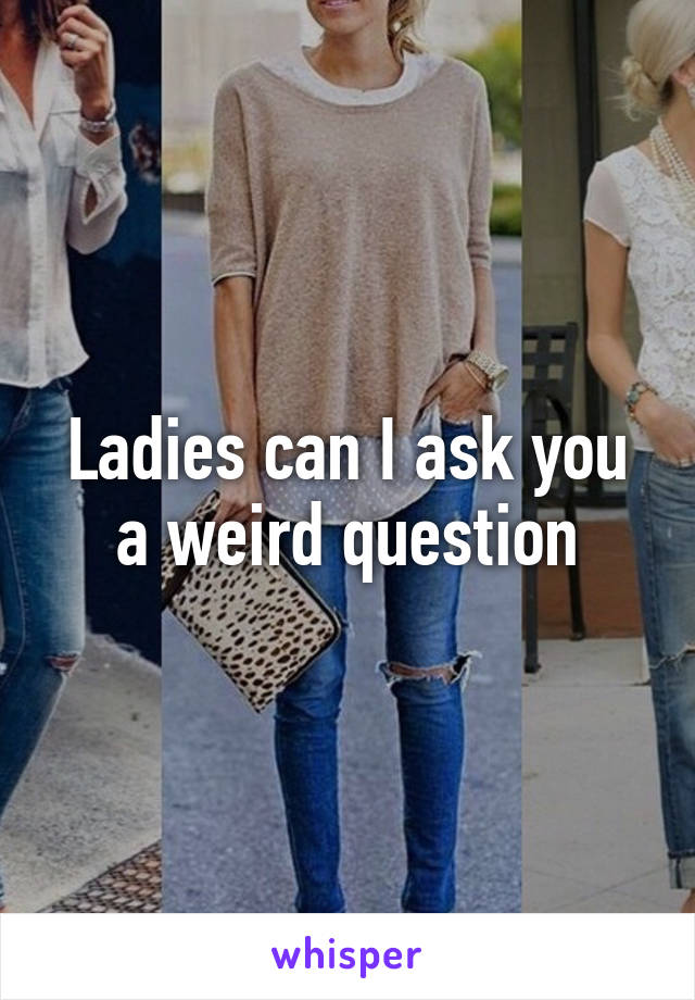 Ladies can I ask you a weird question