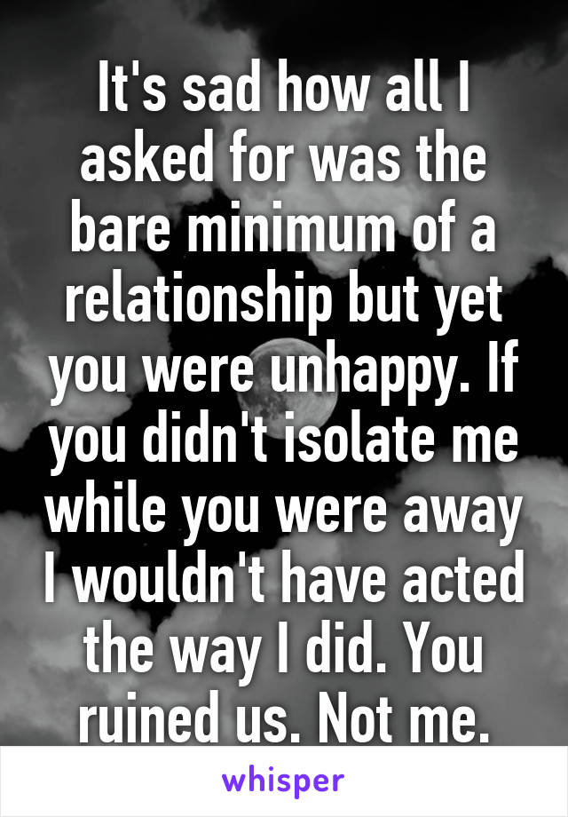 It's sad how all I asked for was the bare minimum of a relationship but yet you were unhappy. If you didn't isolate me while you were away I wouldn't have acted the way I did. You ruined us. Not me.