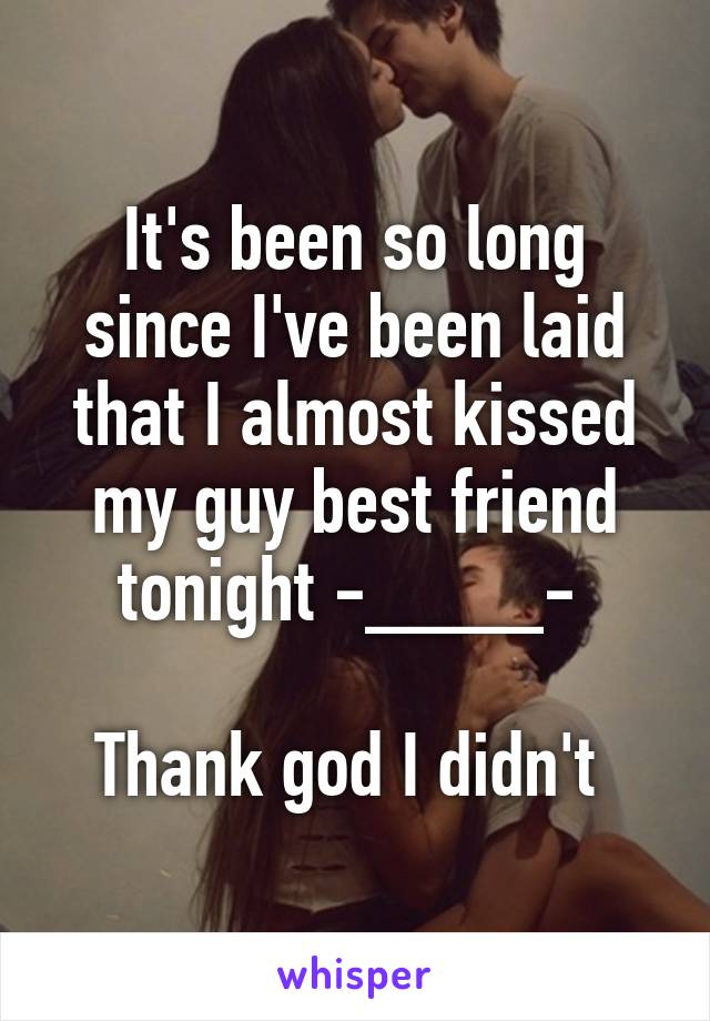 It's been so long since I've been laid that I almost kissed my guy best friend tonight -____- 

Thank god I didn't 