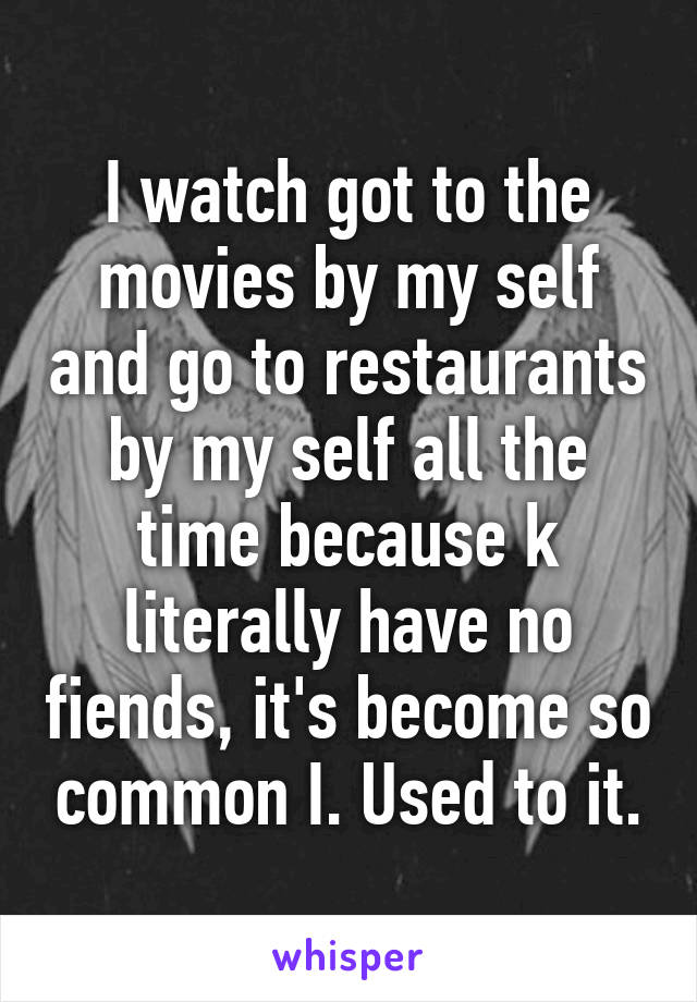 I watch got to the movies by my self and go to restaurants by my self all the time because k literally have no fiends, it's become so common I. Used to it.