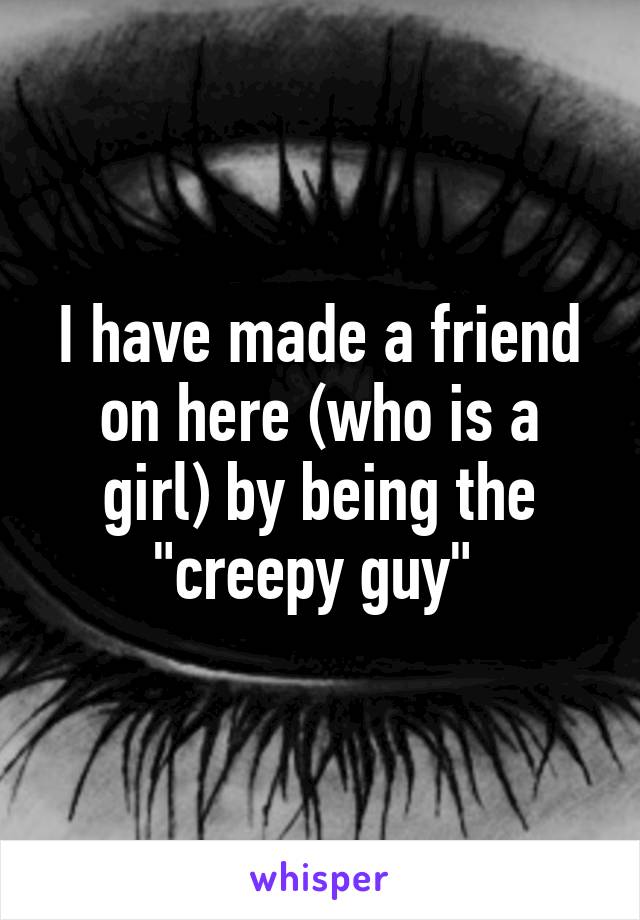 I have made a friend on here (who is a girl) by being the "creepy guy" 