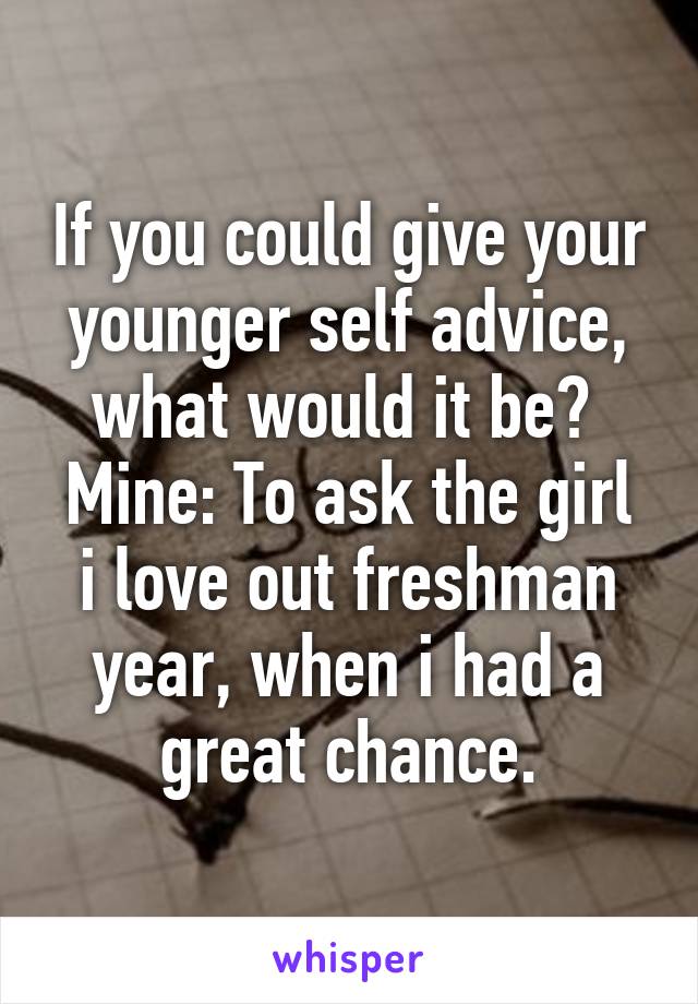 If you could give your younger self advice, what would it be? 
Mine: To ask the girl i love out freshman year, when i had a great chance.