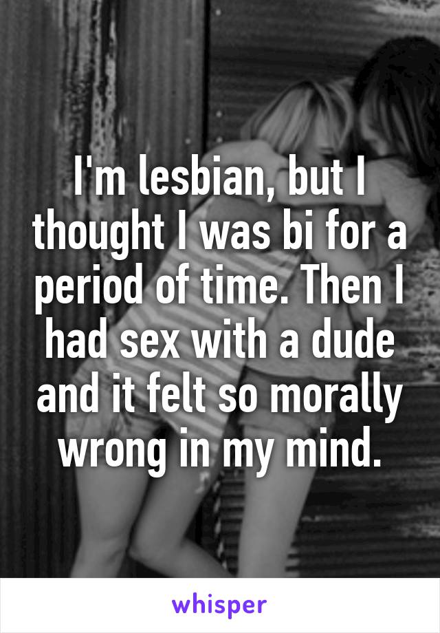 I'm lesbian, but I thought I was bi for a period of time. Then I had sex with a dude and it felt so morally wrong in my mind.