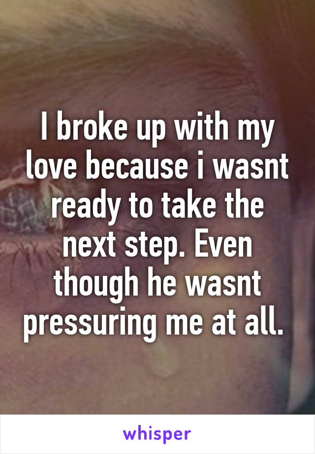 I broke up with my love because i wasnt ready to take the next step. Even though he wasnt pressuring me at all. 