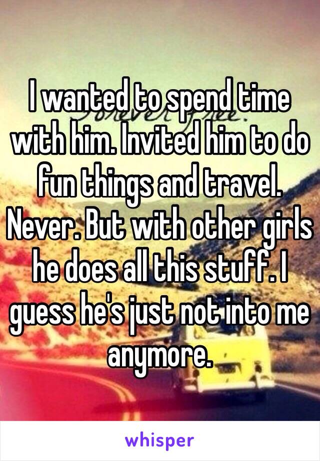 I wanted to spend time with him. Invited him to do fun things and travel. Never. But with other girls he does all this stuff. I guess he's just not into me anymore. 