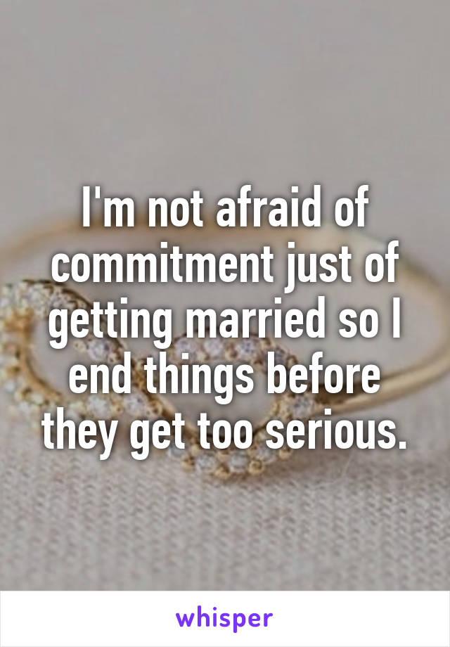 I'm not afraid of commitment just of getting married so I end things before they get too serious.