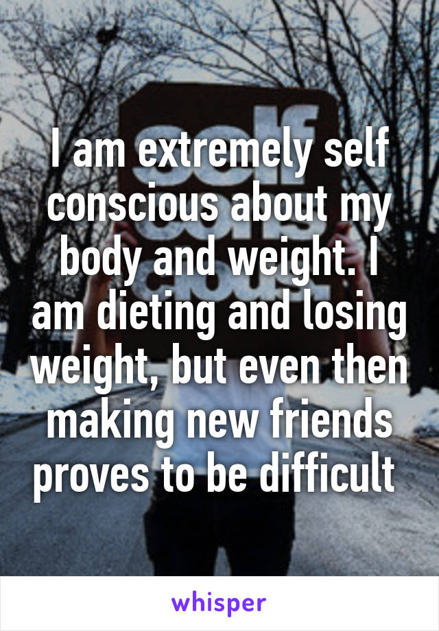 I am extremely self conscious about my body and weight. I am dieting and losing weight, but even then making new friends proves to be difficult 