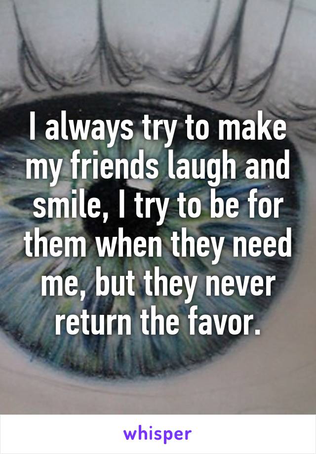 I always try to make my friends laugh and smile, I try to be for them when they need me, but they never return the favor.