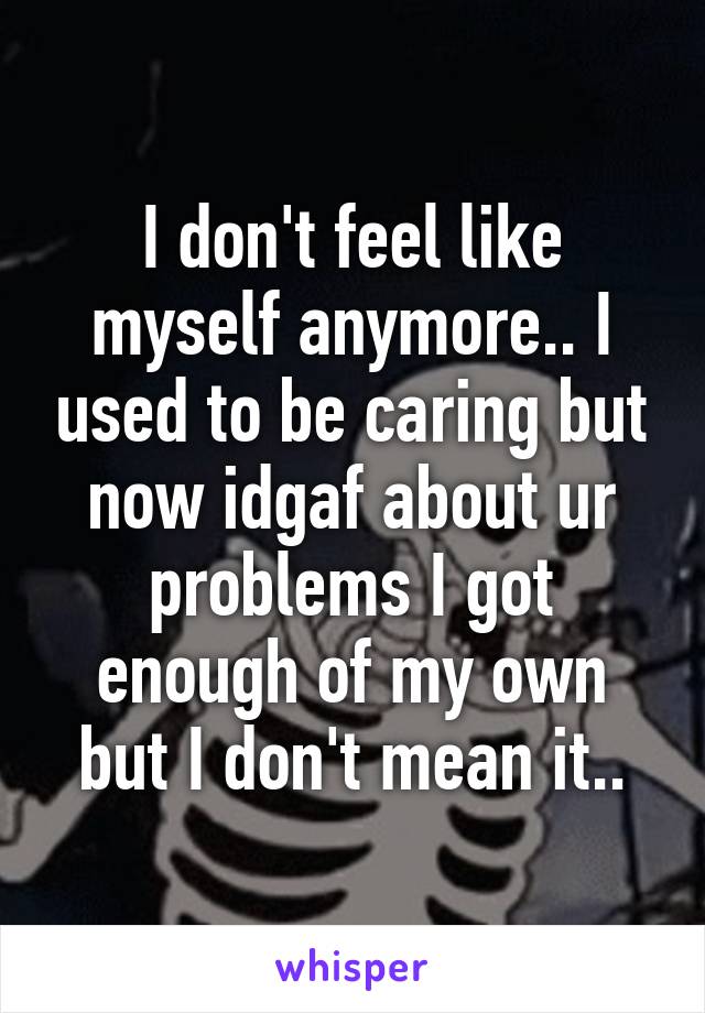 I don't feel like myself anymore.. I used to be caring but now idgaf about ur problems I got enough of my own but I don't mean it..