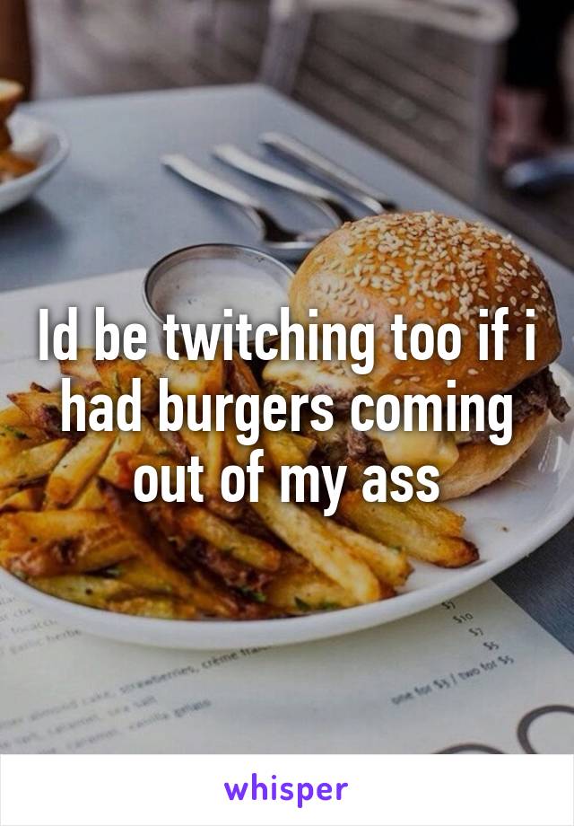Id be twitching too if i had burgers coming out of my ass