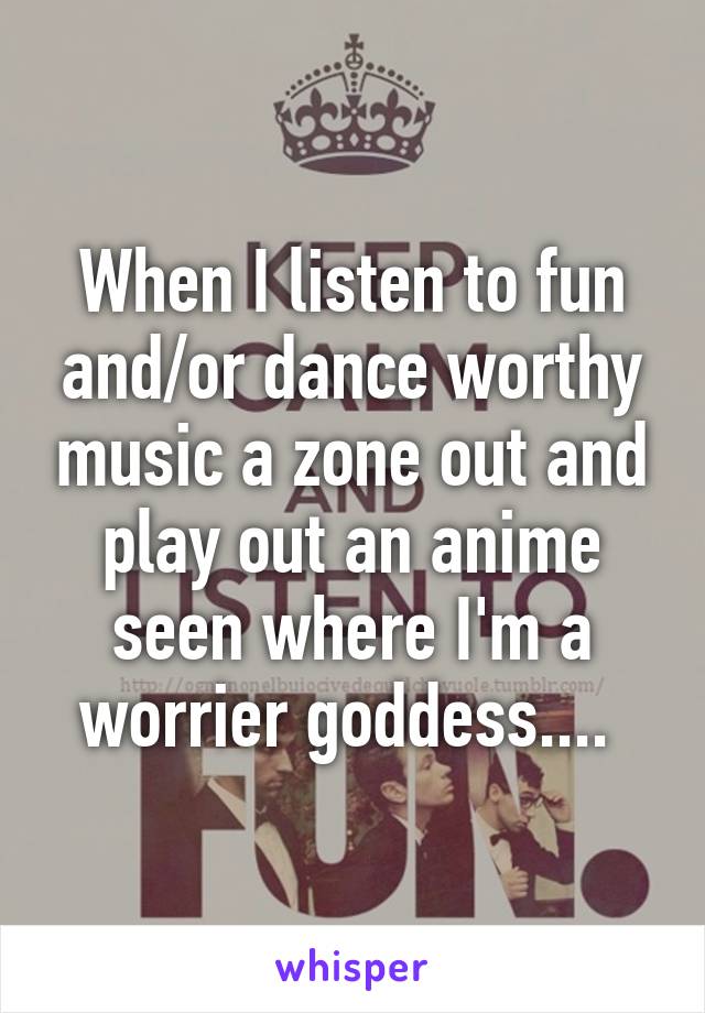 When I listen to fun and/or dance worthy music a zone out and play out an anime seen where I'm a worrier goddess.... 