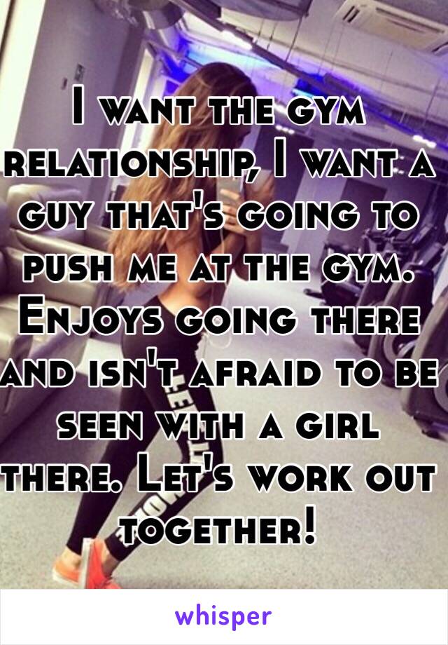 I want the gym relationship, I want a guy that's going to push me at the gym. Enjoys going there and isn't afraid to be seen with a girl there. Let's work out together! 