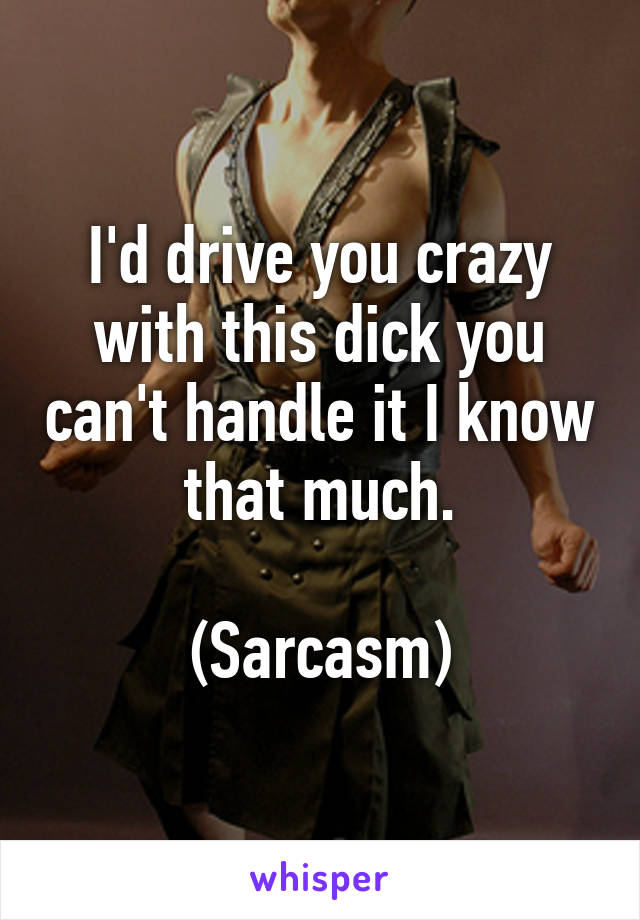 I'd drive you crazy with this dick you can't handle it I know that much.

(Sarcasm)