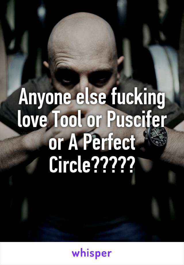 Anyone else fucking love Tool or Puscifer or A Perfect Circle?????