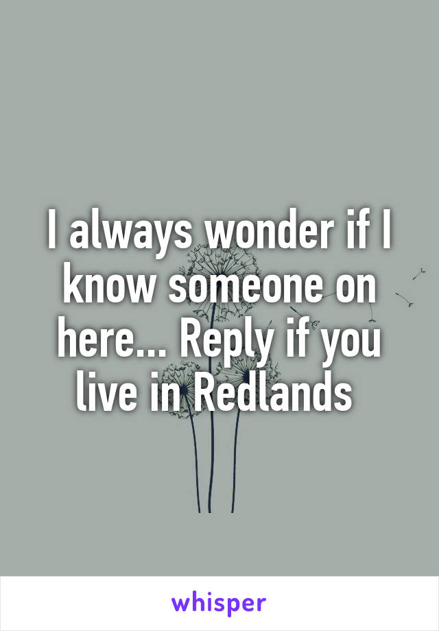 I always wonder if I know someone on here... Reply if you live in Redlands 