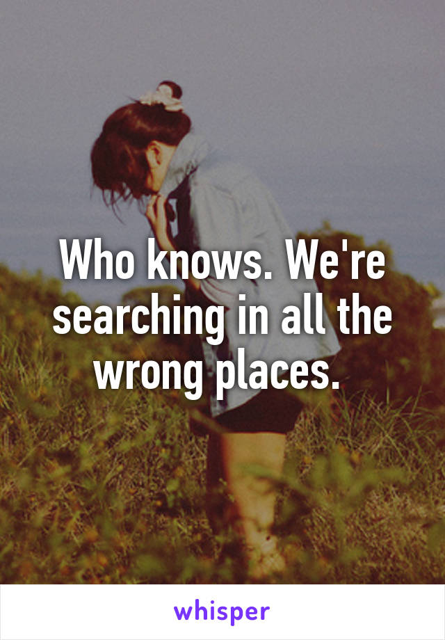 Who knows. We're searching in all the wrong places. 