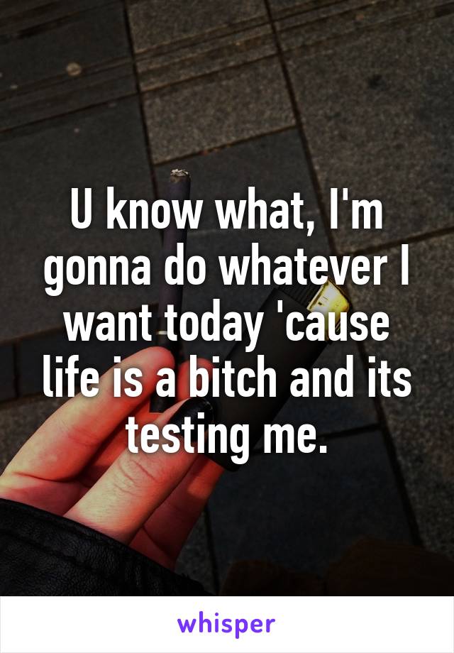 U know what, I'm gonna do whatever I want today 'cause life is a bitch and its testing me.