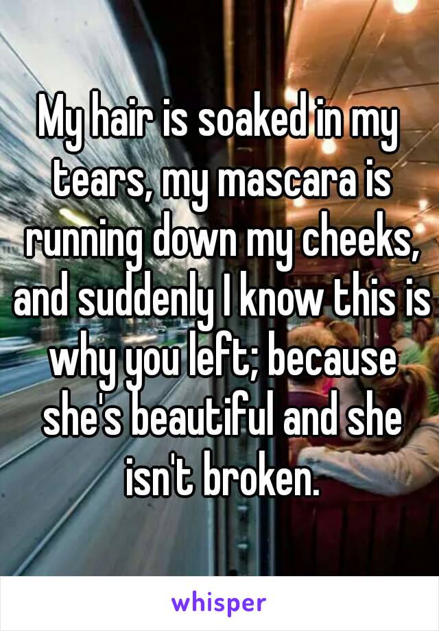 My hair is soaked in my tears, my mascara is running down my cheeks, and suddenly I know this is why you left; because she's beautiful and she isn't broken.